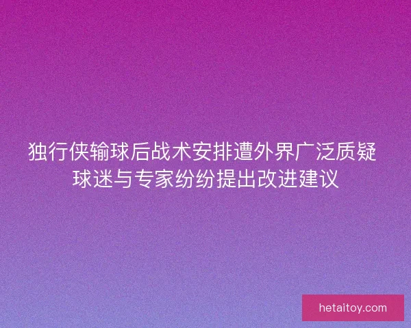 独行侠输球后战术安排遭外界广泛质疑 球迷与专家纷纷提出改进建议
