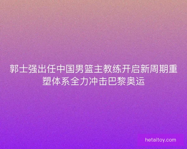 郭士强出任中国男篮主教练开启新周期重塑体系全力冲击巴黎奥运