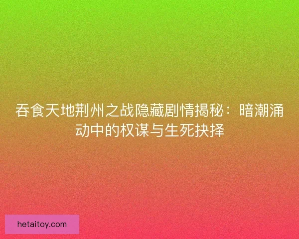 吞食天地荆州之战隐藏剧情揭秘：暗潮涌动中的权谋与生死抉择