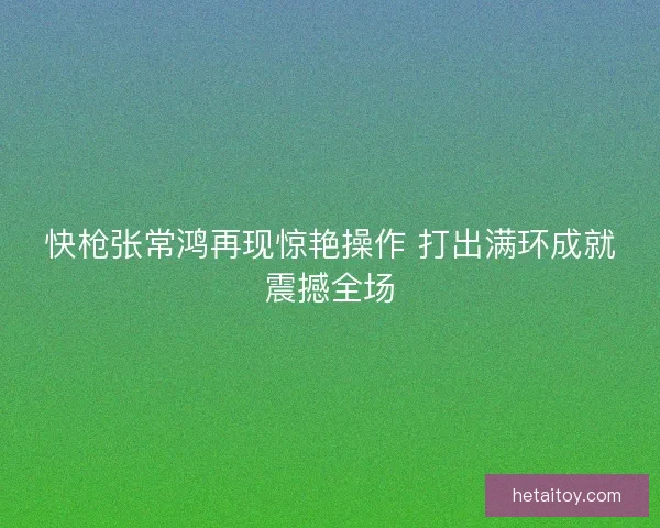快枪张常鸿再现惊艳操作 打出满环成就震撼全场