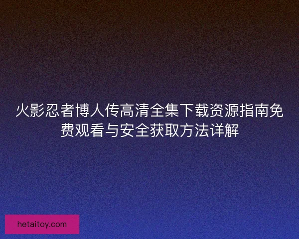 火影忍者博人传高清全集下载资源指南免费观看与安全获取方法详解