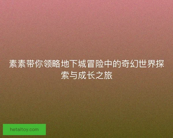 素素带你领略地下城冒险中的奇幻世界探索与成长之旅