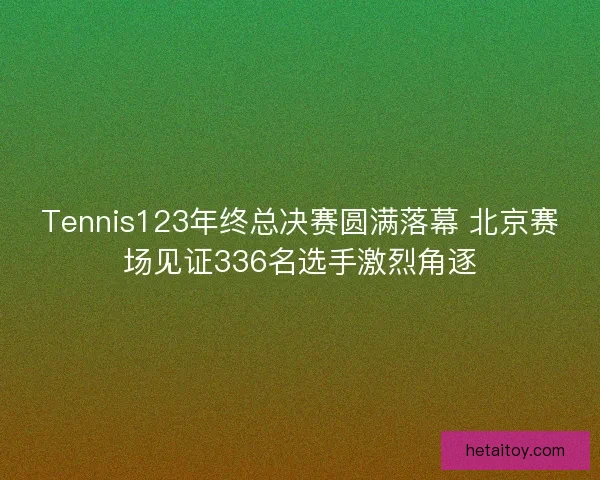 Tennis123年终总决赛圆满落幕 北京赛场见证336名选手激烈角逐