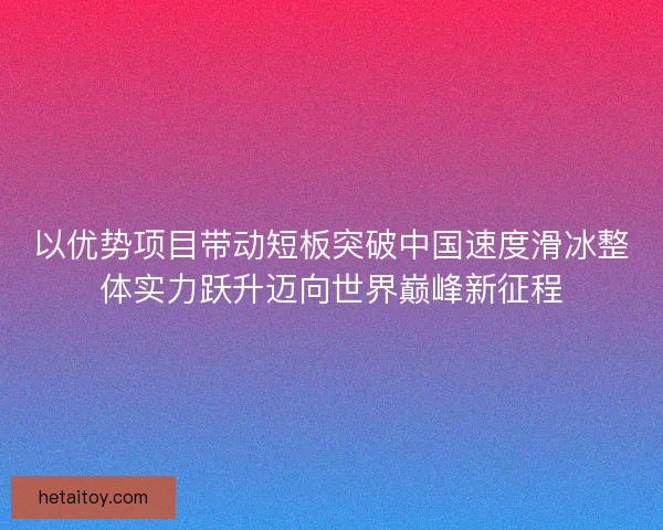 以优势项目带动短板突破中国速度滑冰整体实力跃升迈向世界巅峰新征程