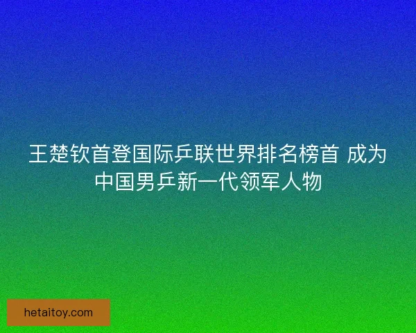 王楚钦首登国际乒联世界排名榜首 成为中国男乒新一代领军人物