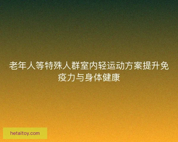 老年人等特殊人群室内轻运动方案提升免疫力与身体健康