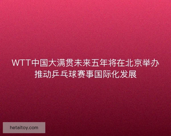 WTT中国大满贯未来五年将在北京举办推动乒乓球赛事国际化发展