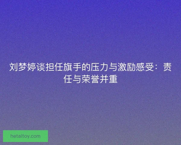 刘梦婷谈担任旗手的压力与激励感受：责任与荣誉并重