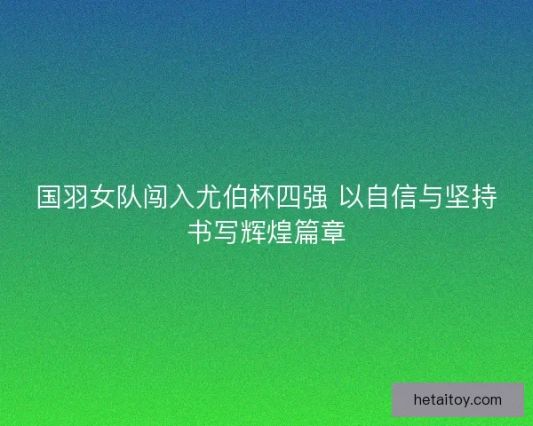 国羽女队闯入尤伯杯四强 以自信与坚持书写辉煌篇章