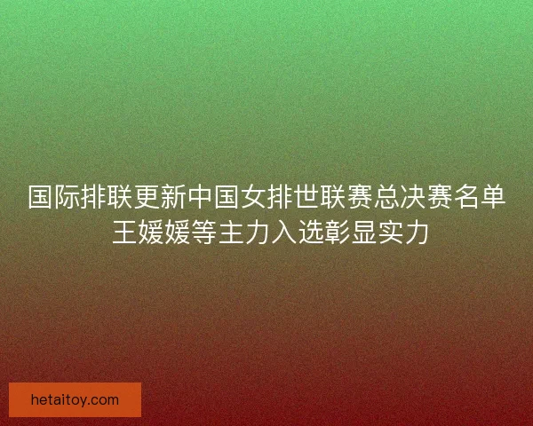 国际排联更新中国女排世联赛总决赛名单 王媛媛等主力入选彰显实力