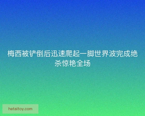 梅西被铲倒后迅速爬起一脚世界波完成绝杀惊艳全场
