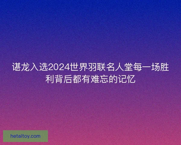 谌龙入选2024世界羽联名人堂每一场胜利背后都有难忘的记忆