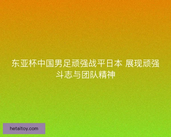 东亚杯中国男足顽强战平日本 展现顽强斗志与团队精神