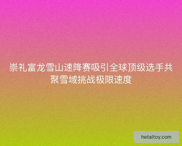 崇礼富龙雪山速降赛吸引全球顶级选手共聚雪域挑战极限速度