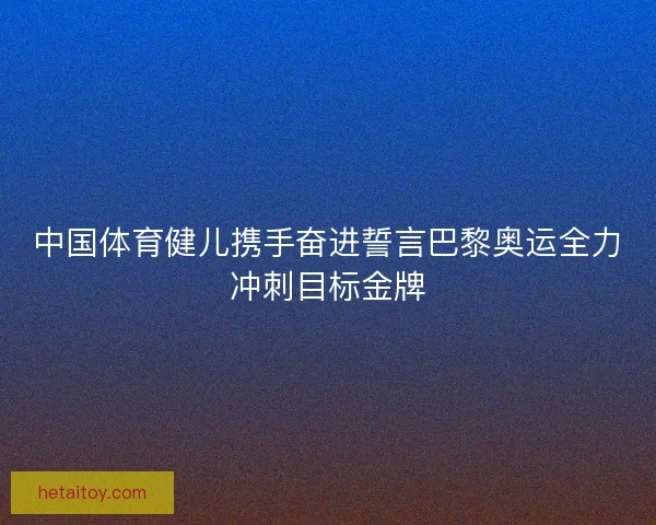 中国体育健儿携手奋进誓言巴黎奥运全力冲刺目标金牌