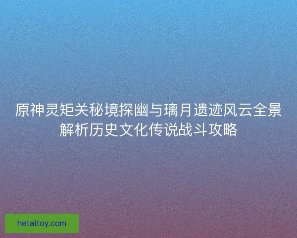 原神灵矩关秘境探幽与璃月遗迹风云全景解析历史文化传说战斗攻略
