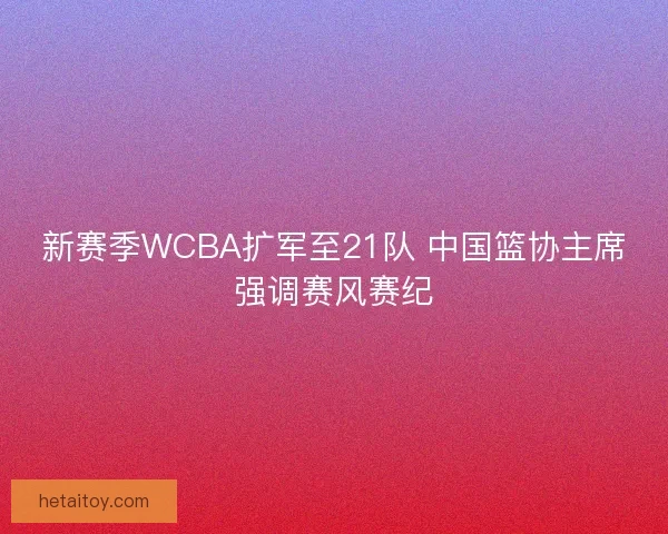 新赛季WCBA扩军至21队 中国篮协主席强调赛风赛纪